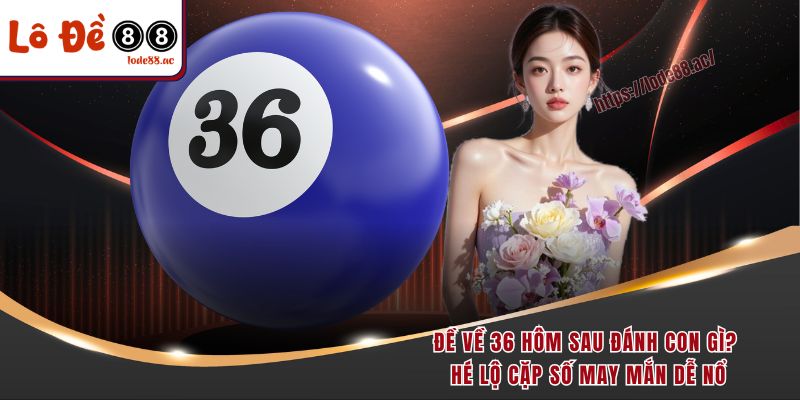de-ve-36-hom-sau-danh-con-gi-he-lo-cap-so-may-man-de-no